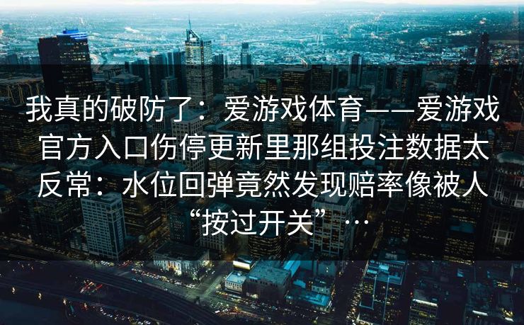 我真的破防了：爱游戏体育——爱游戏官方入口伤停更新里那组投注数据太反常：水位回弹竟然发现赔率像被人“按过开关”…