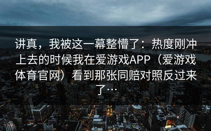 讲真，我被这一幕整懵了：热度刚冲上去的时候我在爱游戏APP（爱游戏体育官网）看到那张同赔对照反过来了…
